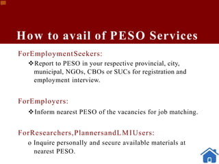 How to avail of PESO Services
ForEmploymentSeekers:
Report to PESO in your respective provincial, city,
municipal, NGOs, CBOs or SUCs for registration and
employment interview.
ForEmployers:
Inform nearest PESO of the vacancies for job matching.
ForResearchers,PlannersandLMIUsers:
o Inquire personally and secure available materials at
nearest PESO.
 
