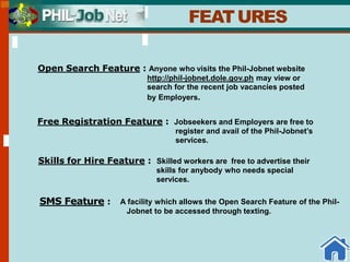 FEATURES
Open Search Feature : Anyone who visits the Phil-Jobnet website
http://phil-jobnet.dole.gov.ph may view or
search for the recent job vacancies posted
by Employers.
Free Registration Feature : Jobseekers and Employers are free to
register and avail of the Phil-Jobnet’s
services.
Skills for Hire Feature : Skilled workers are free to advertise their
skills for anybody who needs special
services.
SMS Feature : A facility which allows the Open Search Feature of the Phil-
Jobnet to be accessed through texting.
 