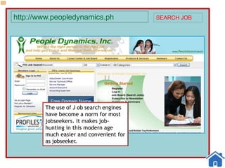 http://www.peopledynamics.ph SEARCH JOB
The use of J ob search engines
have become a norm for most
jobseekers. It makes job-
hunting in this modern age
much easier and convenient for
as jobseeker.
 