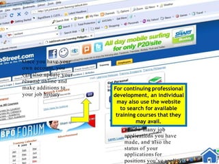 Once you have your
own account, you
can also update your
rèsumé online and
make additions to
your job history
For continuing professional
development, an individual
may also use the website
to search for available
training courses that they
may avail.
of how many job
applications you have
made, and also the
status of your
applications for
positions you’ve applied
 