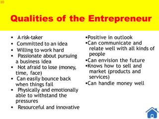 Qualities of the Entrepreneur
 A risk-taker
 Committed to an idea
 Willing to work hard
 Passionate about pursuing
a business idea
 Not afraid to lose (money,
time, face)
 Can easily bounce back
when things fail
 Physically and emotionally
able to withstand the
pressures
 Resourceful and innovative
Positive in outlook
Can communicate and
relate well with all kinds of
people
Can envision the future
Knows how to sell and
market (products and
services)
Can handle money well
 