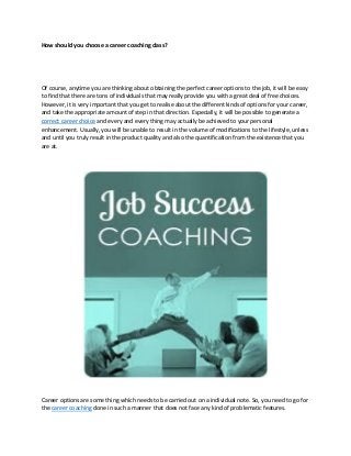 How should you choose a career coaching class?
Of course, anytime you are thinking about obtaining the perfect career options to the job, it will be easy
to find that there are tons of individuals that may really provide you with a great deal of free choices.
However, it is very important that you get to realise about the different kinds of options for your career,
and take the appropriate amount of step in that direction. Especially, it will be possible to generate a
correct career choice and every and every thing may actually be achieved to your personal
enhancement. Usually, you will be unable to result in the volume of modifications to the lifestyle, unless
and until you truly result in the product quality and also the quantification from the existence that you
are at.
Career options are some thing which needs to be carried out on a individual note. So, you need to go for
the career coaching done in such a manner that does not face any kind of problematic features.
 