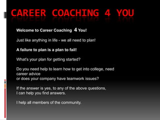 Career Coaching 4 You Welcome to Career Coaching 4You!Just like anything in life - we all need to plan!A failure to plan is a plan to fail!What&apos;s your plan for getting started?Do you need help to learn how to get into college, need career advice or does your company have teamwork issues?  If the answer is yes, to any of the above questions, I can help you find answers.  I help all members of the community. 