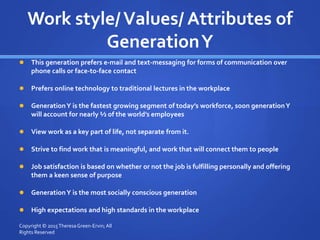 Work style/Values/ Attributes of
GenerationY
 This generation prefers e-mail and text-messaging for forms of communication over
phone calls or face-to-face contact
 Prefers online technology to traditional lectures in the workplace
 GenerationY is the fastest growing segment of today’s workforce, soon generationY
will account for nearly ½ of the world’s employees
 View work as a key part of life, not separate from it.
 Strive to find work that is meaningful, and work that will connect them to people
 Job satisfaction is based on whether or not the job is fulfilling personally and offering
them a keen sense of purpose
 GenerationY is the most socially conscious generation
 High expectations and high standards in the workplace
Copyright © 2015TheresaGreen-Ervin; All
Rights Reserved
 