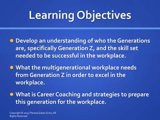 Learning Objectives
 Develop an understanding of who the Generations
are, specifically Generation Z, and the skill set
needed to be successful in the workplace.
 What the multigenerational workplace needs
from Generation Z in order to excel in the
workplace.
 What is Career Coaching and strategies to prepare
this generation for the workplace.
Copyright © 2015TheresaGreen-Ervin; All
Rights Reserved
 