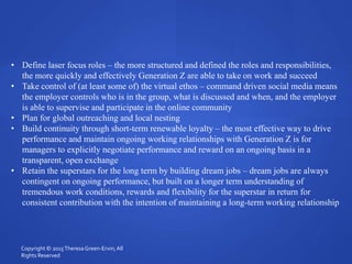 • Define laser focus roles – the more structured and defined the roles and responsibilities,
the more quickly and effectively Generation Z are able to take on work and succeed
• Take control of (at least some of) the virtual ethos – command driven social media means
the employer controls who is in the group, what is discussed and when, and the employer
is able to supervise and participate in the online community
• Plan for global outreaching and local nesting
• Build continuity through short-term renewable loyalty – the most effective way to drive
performance and maintain ongoing working relationships with Generation Z is for
managers to explicitly negotiate performance and reward on an ongoing basis in a
transparent, open exchange
• Retain the superstars for the long term by building dream jobs – dream jobs are always
contingent on ongoing performance, but built on a longer term understanding of
tremendous work conditions, rewards and flexibility for the superstar in return for
consistent contribution with the intention of maintaining a long-term working relationship
Copyright © 2015TheresaGreen-Ervin; All
Rights Reserved
 