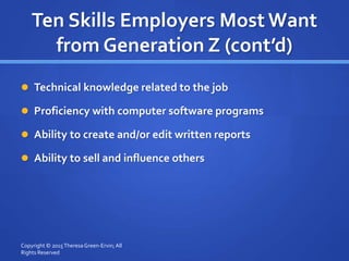 Ten Skills Employers Most Want
from Generation Z (cont’d)
 Technical knowledge related to the job
 Proficiency with computer software programs
 Ability to create and/or edit written reports
 Ability to sell and influence others
Copyright © 2015TheresaGreen-Ervin; All
Rights Reserved
 