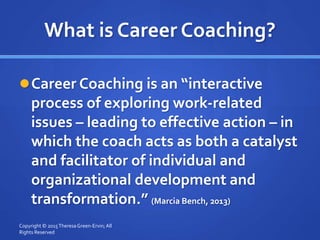 What is Career Coaching?
Career Coaching is an “interactive
process of exploring work-related
issues – leading to effective action – in
which the coach acts as both a catalyst
and facilitator of individual and
organizational development and
transformation.” (Marcia Bench, 2013)
Copyright © 2015TheresaGreen-Ervin; All
Rights Reserved
 