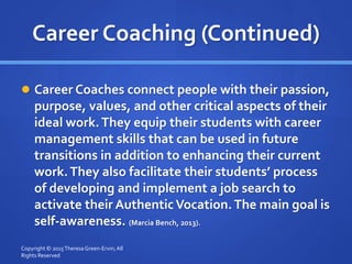 Career Coaching (Continued)
 Career Coaches connect people with their passion,
purpose, values, and other critical aspects of their
ideal work.They equip their students with career
management skills that can be used in future
transitions in addition to enhancing their current
work.They also facilitate their students’ process
of developing and implement a job search to
activate their AuthenticVocation.The main goal is
self-awareness. (Marcia Bench, 2013).
Copyright © 2015TheresaGreen-Ervin; All
Rights Reserved
 
