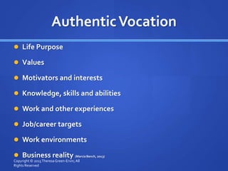 AuthenticVocation
 Life Purpose
 Values
 Motivators and interests
 Knowledge, skills and abilities
 Work and other experiences
 Job/career targets
 Work environments
 Business reality (Marcia Bench, 2013)
Copyright © 2015TheresaGreen-Ervin; All
Rights Reserved
 