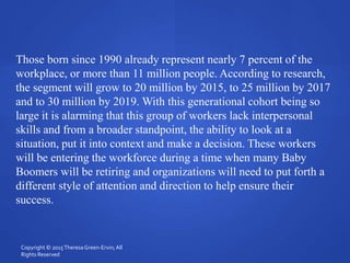 Those born since 1990 already represent nearly 7 percent of the
workplace, or more than 11 million people. According to research,
the segment will grow to 20 million by 2015, to 25 million by 2017
and to 30 million by 2019. With this generational cohort being so
large it is alarming that this group of workers lack interpersonal
skills and from a broader standpoint, the ability to look at a
situation, put it into context and make a decision. These workers
will be entering the workforce during a time when many Baby
Boomers will be retiring and organizations will need to put forth a
different style of attention and direction to help ensure their
success.
Copyright © 2015TheresaGreen-Ervin; All
Rights Reserved
 