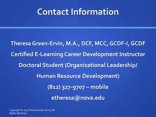 Contact Information
Theresa Green-Ervin, M.A., DCF, MCC, GCDF-I, GCDF
Certified E-Learning Career Development Instructor
Doctoral Student (Organizational Leadership/
Human Resource Development)
(812) 327-9707 – mobile
etheresa@nova.edu
Copyright © 2015TheresaGreen-Ervin; All
Rights Reserved
 