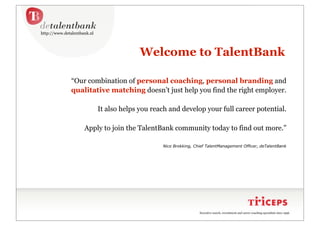 http://www.detalentbank.nl




                                           Welcome to TalentBank

              “Our combination of personal coaching, personal branding and
              qualitative matching doesn’t just help you find the right employer.

                             It also helps you reach and develop your full career potential.

                     Apply to join the TalentBank community today to find out more.”

                                                  Nico Brokking, Chief TalentManagement Officer, deTalentBank




                                                                   Executive search, recruitment and career coaching specialists since 1996.
 