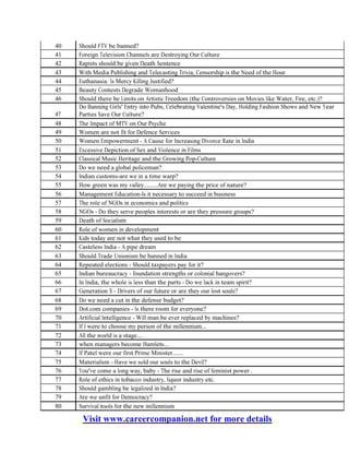 Visit www.careercompanion.net for more details
40
41
42
43
44
45
46
47
48
49
50
51
52
53
54
55
56
57
58
59
60
61
62
63
64
65
66
67
68
69
70
71
72
73
74
75
76
77
78
79
80
Should FTV be banned?
Foreign Television Channels are Destroying Our Culture
Rapists should be given Death Sentence
With Media Publishing and Telecasting Trivia, Censorship is the Need of the Hour
Euthanasia: Is Mercy Killing Justified?
Beauty Contests Degrade Womanhood
Should there be Limits on Artistic Freedom (the Controversies on Movies like Water, Fire, etc.)?
Do Banning Girls' Entry into Pubs, Celebrating Valentine's Day, Holding Fashion Shows and New Year
Parties Save Our Culture?
The Impact of MTV on Our Psyche
Women are not fit for Defence Services
Women Empowerment - A Cause for Increasing Divorce Rate in India
Excessive Depiction of Sex and Violence in Films
Classical Music Heritage and the Growing Pop-Culture
Do we need a global policeman?
Indian customs-are we in a time warp?
How green was my valley.........Are we paying the price of nature?
Management Education-Is it necessary to succeed in business
The role of NGOs in economics and politics
NGOs - Do they serve peoples interests or are they pressure groups?
Death of Socialism
Role of women in development
Kids today are not what they used to be
Casteless India - A pipe dream
Should Trade Unionism be banned in India
Repeated elections - Should taxpayers pay for it?
Indian bureaucracy - foundation strengths or colonial hangovers?
In India, the whole is less than the parts - Do we lack in team spirit?
Generation X - Drivers of our future or are they our lost souls?
Do we need a cut in the defense budget?
Dot.com companies - Is there room for everyone?
Artificial Intelligence - Will man be ever replaced by machines?
If I were to choose my person of the millennium...
All the world is a stage....
when managers become Hamlets...
If Patel were our first Prime Minister.......
Materialism - Have we sold our souls to the Devil?
You've come a long way, baby - The rise and rise of feminist power .
Role of ethics in tobacco industry, liquor industry etc.
Should gambling be legalized in India?
Are we unfit for Democracy?
Survival tools for the new millennium
 