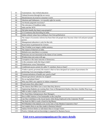 Visit www.careercompanion.net for more details
81
82
83
84
85
86
87
88
89
90
91
92
93
94
95
96
97
98
99
100
101
102
103
104
105
106
107
108
109
110
111
112
113
114
115
116
117
118
119
Examinations - has it killed education
Cultural Invasion through the air waves
Should doctors be tried in Consumer Courts
Abortion and Euthanasia - Is it morally right for society
Are beauty pageants necessary?
The relevance of Gandhism today
India and the WTO
Did India handle the hijack issue properly?
Is E-Commerce the best thing for India
Indian cultural values have nothing to fear from globalization
The impact of economic reforms has been that rich people have become richer rich and poor people
poorer.
Management education is only for the rich.
Reservation in parliament for women.
The US dollar is no longer a stable currency.
The impact of Internet on India.
Behind every man there is a woman.
Politicians are not interested in the future of our country.
Wisdom does not come with age.
Corruption is the main outcome of democracy.
Is the consumer really the King in India?
Globalization verses Nationalism.
Conditional access system for cable TV watchers: boon or bane?
If India is poorly governed, the reason is that we have designed our system of governance for
protecting if not encouraging corruption.
Commercialization of health care: good or bad?
Should agricultural subsidies be stopped?
Do we lag behind China?
Who says MNCs are superior to Indian companies?
Food comes first, ethics later!
The Salaries that MBAs Get is more than they deserve
Engineering Students are wasting their Time in Management Studies; they have Another Way to go
MBA in India is highly Over-rated
We Need More Entrepreneurs than Managers
Rise in MBA Salaries is Not Sustainable in the Long Run
Can One Contribute to the Social Sector while Being Employed in the Corporate World?
The Rush for MBA is really a Rush for Big Money
Will Mumbai's Film Industry ever evolve into a Truly Modern Corporative One?
Are Leaders Born or are they made in Business Schools?
Indians Perform Better as Individuals than in Groups/Teams
Positive Attitude and not Knowledge is required for Business Success.
 