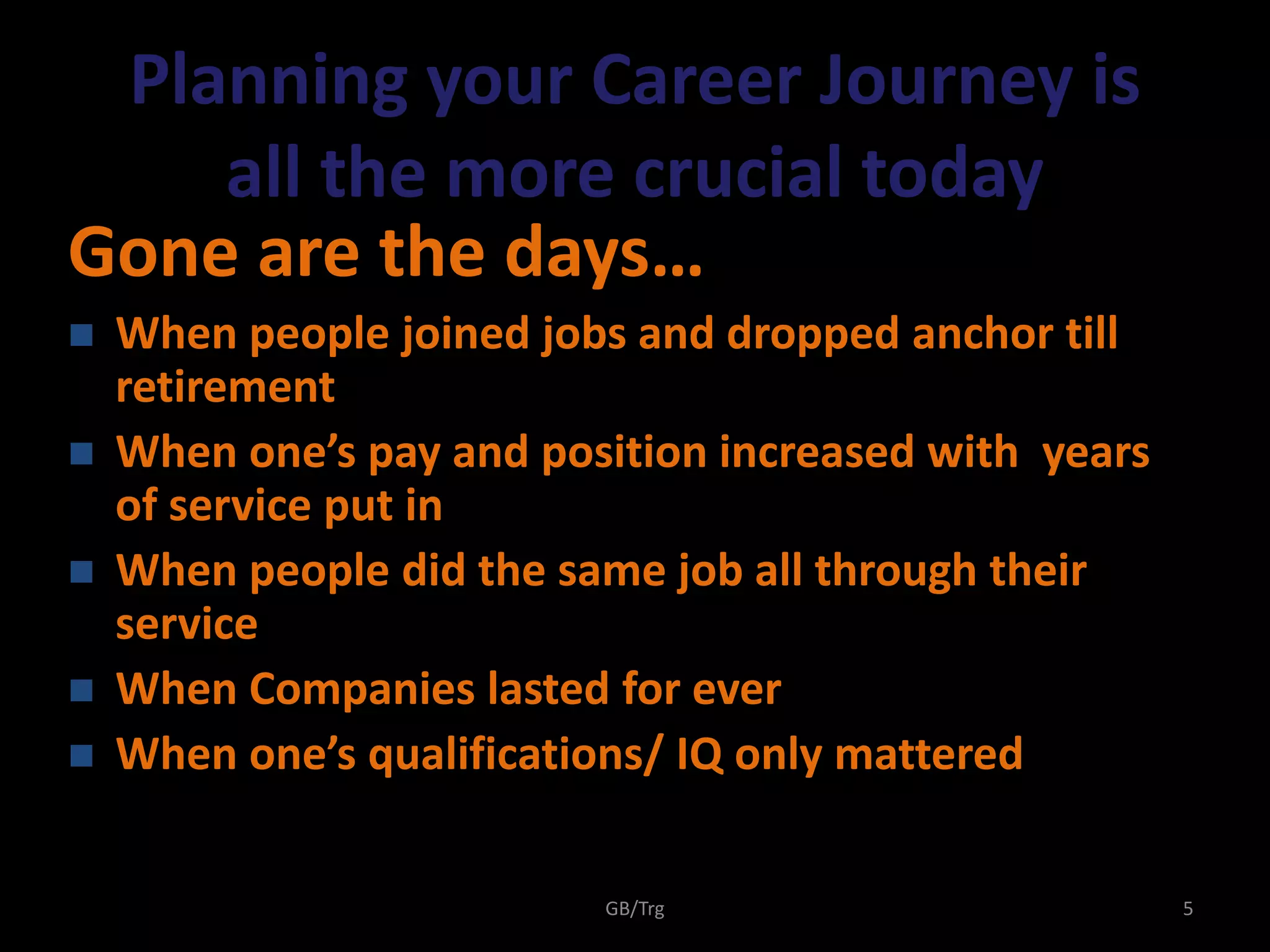 GB/Trg 5
Planning your Career Journey is
all the more crucial today
Gone are the days…
 When people joined jobs and dropped anchor till
retirement
 When one’s pay and position increased with years
of service put in
 When people did the same job all through their
service
 When Companies lasted for ever
 When one’s qualifications/ IQ only mattered
 