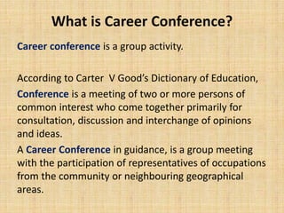 What is Career Conference?
Career conference is a group activity.
According to Carter V Good’s Dictionary of Education,
Conference is a meeting of two or more persons of
common interest who come together primarily for
consultation, discussion and interchange of opinions
and ideas.
A Career Conference in guidance, is a group meeting
with the participation of representatives of occupations
from the community or neighbouring geographical
areas.
 