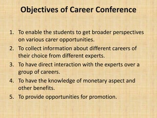 Objectives of Career Conference
1. To enable the students to get broader perspectives
on various carer opportunities.
2. To collect information about different careers of
their choice from different experts.
3. To have direct interaction with the experts over a
group of careers.
4. To have the knowledge of monetary aspect and
other benefits.
5. To provide opportunities for promotion.
 
