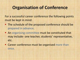 Organisation of Conference
For a successful career conference the following points
must be kept in mind:
 The schedule of the proposed conference should be
prepared in advance.
 An organising committee must be constituted that
may include- one teacher, students’ representative,
etc.
 Career conference must be organised more than
once.
 