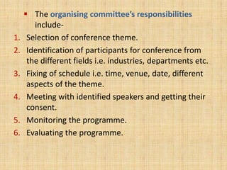  The organising committee’s responsibilities
include-
1. Selection of conference theme.
2. Identification of participants for conference from
the different fields i.e. industries, departments etc.
3. Fixing of schedule i.e. time, venue, date, different
aspects of the theme.
4. Meeting with identified speakers and getting their
consent.
5. Monitoring the programme.
6. Evaluating the programme.
 