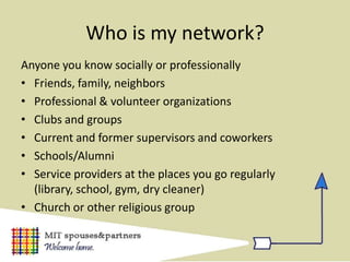 Who is my network?
Anyone you know socially or professionally
• Friends, family, neighbors
• Professional & volunteer organizations
• Clubs and groups
• Current and former supervisors and coworkers
• Schools/Alumni
• Service providers at the places you go regularly
  (library, school, gym, dry cleaner)
• Church or other religious group
 