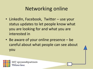 Networking online
• LinkedIn, Facebook, Twitter – use your
  status updates to let people know what
  you are looking for and what you are
  interested in
• Be aware of your online presence – be
  careful about what people can see about
  you
 