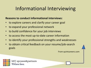 Informational Interviewing
Reasons to conduct informational interviews:
• to explore careers and clarify your career goal
• to expand your professional network
• to build confidence for your job interviews
• to access the most up-to-date career information
• to identify your professional strengths and weaknesses
• to obtain critical feedback on your resume/job-search
  goals
                                         From quintcareers.com
 