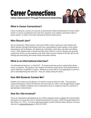 Career Advancement Through Professional Networking
What is Career Connections?
Career Connections consists of a network of professional Alliant International University alumni
in various occupational areas who have agreed to assist students and alumni either in person,
phone, or email, with career information and job search advice.
Who Should Join?
We are looking for Alliant alumni in all career fields to share experiences with students and
fellow alumnus through informational interviews, participating in guest speaker events (panel
presentations and workshops), job shadowing; internships, career fairs, and other networking
events. Help students make a smooth transition from school to work by sharing your personal
experiences on how you got started in your field, what you have learned on the job, tips for job
hunting and networking, and current trends and market outlook.
What is an Informational Interview?
An informational interview is a brief (20 – 30 minutes) advising session conducted by phone,
email, or in-person. The purpose is for students and alumni to gain advice from professionals in
career fields they would like to explore. Students are aware that it is not appropriate to ask for a
job or internship during the interview. They are simply asking for advice.
How Will Students Contact Me?
Students will contact you by phone or via email to set up an interview time. Your personal
contact information is kept in the Director of Career Services office at the Scripps Ranch campus
and is only available to students who are educated on how to conduct an interview and how to
appropriately contact alumni.
How Do I Get Involved?
If you are interested in participating in any of these programs please complete the enclosed form
and return it to Career Services at: Alliant International University, 10455 Pomerado Road, M-8,
San Diego, CA 92131. For more information please contact Christine Shine, Director of Career
Services, at cshine@alliant.edu or (858) 635-4565.
 