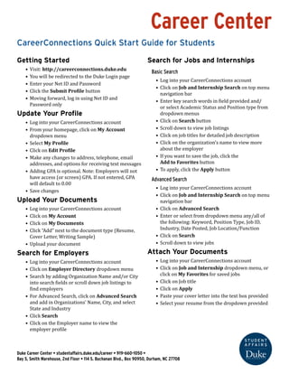 Career Center
CareerConnections Quick Start Guide
Getting Started
•	 Visit: http://careerconnections.duke.edu
•	 You will be redirected to the Duke login page
•	 Enter your Net ID and Password
•	 Click the Submit Profile button
•	 Moving forward, log in using Net ID and 	
Password only
Update Your Profile
•	 Log into your CareerConnections account
•	 From your home page, click on My Account	
dropdown menu
•	 Select My Profile
•	 Click on Edit Profile
•	 Make any changes to address, telephone, email	
addresses, and options for receiving text messages
•	 Adding GPA is optional. Note: Employers will not	
have access to (or screen by) GPA. If not entered, GPA	
will default to 0.00
•	 Save changes
Search for Jobs and Internships
Basic Search
•	 Log into your CareerConnections account
•	 Click on Job and Internship Search on top menu	
navigation bar
•	 Enter keywords in field provided and/or select
Academic Status and Position type from dropdown
menus
•	 Click on Search button
•	 Scroll down to view job listings
•	 Click on job titles for detailed job description
•	 On the job page, click on the organization name to view
more about the employer
•	 To save the job, select Add to Favorites
Advanced Search
•	 Log into your CareerConnections account
•	 Click on Job and Internship Search on top menu
navigation bar
•	 Click on Advanced Search
•	 Enter any/all of the following: Keyword, Position
Type, Job ID, Industry, Date Posted, Job Location/
Function (dropdown)
•	 Click on Search
•	 Scroll down to view jobs
Search by Application Deadline
•	 Follow the steps to Search for Jobs and Internships
•	 In the Advanced Search  enter a deadline date in the
Expiration Date field.
You can also Sort any search results by Expiration Date
Search for Employers
Employers choose whether to show their company
information in the directory or not. If you do not find the
information in the Employer Directory, search for the job or
internship and click on the company name there.
•	 Log into your CareerConnections account
•	 Click on Employer Directory dropdown menu
•	 Search by adding Organization Name and/or City	
into search fields or scroll down job listings to	
find employers
•	 For Advanced Search, click on Advanced Search	
and add in Organizations’ Name, City, and select
State and Industry
•	 Click Search
•	 Click on the Employer name to view the 	
employer profile
Uploading Your Documents
You can upload as many documents as you would like. 	
As a rule, add documents for each application, rather than
changing or updating one.
•	 Log into your CareerConnections account
•	 Click on Job and Internship dropdown menu, or 	
click on My Favorites for saved jobs
•	 Click on Job title
•	 Click on Apply (see notes on page 2: Apply for Jobs or
Internships)
•	 Paste your cover letter into the text box provided
•	 Upload resume in resume field and 	
dropdown provided
Duke Career Center • studentaffairs.duke.edu/career • 919-660-1050 •
Bay 5, Smith Warehouse, 2nd Floor • 114 S. Buchanan Blvd., Box 90950, Durham, NC 27708
 