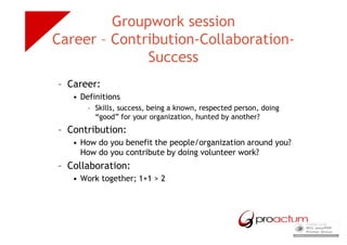 Groupwork session
Career – Contribution-Collaboration-
              Success
– Career:
   • Definitions
       – Skills, success, being a known, respected person, doing
         “good” for your organization, hunted by another?
– Contribution:
   • How do you benefit the people/organization around you?
     How do you contribute by doing volunteer work?
– Collaboration:
   • Work together; 1+1 > 2
 