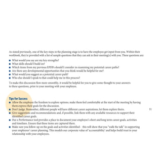 As stated previously, one of the key steps in the planning stage is to have the employee get input from you. Within their
workbook, they’re provided with a list of sample questions that they can ask in their meeting(s) with you. These questions are:
n What would you say are my key strengths?
n What skills should I build on?
n Which items from my previous EPDPs should I consider in examining my potential career paths?
n Are there any developmental opportunities that you think would be helpful for me?
n What would you suggest as a potential career path?
n Who else should I speak to that could help me in this process?
To make this discussion flow more smoothly, it would be helpful for you to give some thought to your answers
to these questions, prior to your meeting with your employee.
Tips for Success
n Allow the employee the freedom to explore options; make them feel comfortable at the start of the meeting by having
them express their goals for the discussion.
n Don’t judge. Remember, different people will have different career aspirations; let them explore theirs.
n Give suggestions and recommendations and, if possible, link them with any available resources to support their
identified career goals.
n Our e.Performance tool provides a place to document your employee’s short and long term career goals, activities
and timelines. Ensure that these items are captured there.
n Make sure you follow-up on the goals and activities identified - this will show that you “walk the talk” in supporting
your employees’ career planning. This models our corporate value of ‘accountability’ and helps build trust in your
relationship with your employees.
11
 