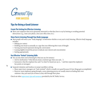 GeneralTips
FOR SUCCESS
Tips for Being a Good Listener
CreateThe Setting For Effective Listening
n Show your employee that you’re genuinely interested in what they have to say by limiting or avoiding potential
distractions (e.g., mute your phone, close your office door, etc.).
ShowYou’re ListeningThroughYour Body Language
n Most people will notice your “body language” to determine whether or not you’re truly listening. Effective body language
includes:
l Making eye contact
l Nodding your head occasionally as a sign that your following their train of thought
l Varying your facial expression during the conversation
l Leaning slightly toward the person to indicate your interest and concentration
l Smiling appropriately
Use Effective“Verbal”Listening Skills
n You can also show you’re listening by what you say; for instance:
l Ask for clarification (“what did you mean a moment ago when you said…”)
l Summarize what the employee has said (“so what I’ve heard you say is…” and then repeat the employee’s
key points or messages)
n Suspend evaluation and tendency to jump to problem-solving
l Many supervisory managers are “task-oriented” which is usually very good because it’s how things gets accomplished.
l However, most employees going through a career planning process are usually intent on finding their own
solutions–they just need you to listen as they talk through their plans
Check out other supervisory tips and resources provided by the BC Public Service.
16
 