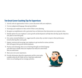 Ten Great Career Coaching Tips for Supervisors
1. Actively seek out opportunities to have a career discussion with your employees.
2. Use non-judgemental language when giving feedback.
3. Encourage your employees to take control of their career planning.
4. Recognize accomplishments with a particular focus on behaviours that demonstrate our corporate values.
5. Identify options for your employee’s career growth and development and help them develop specific objectives
and plans to meet their goals.
6. Give action-oriented feedback–i.e., suggest specific actions they can take to improve their performance
toward achieving their career goals.
7. Support, motivate and encourage your employee to get involved in various activities
that will support their growth and development.
8. Practice active listening; show you are listening through your body language
and reflect back verbally what your employee has told you to show them
that you understand.
9. Share your own career experiences.
10. Provide information about the organization and the career paths
available within the BC Public Service–help them understand
where we are heading and our strategic priorities.
17
17
 
