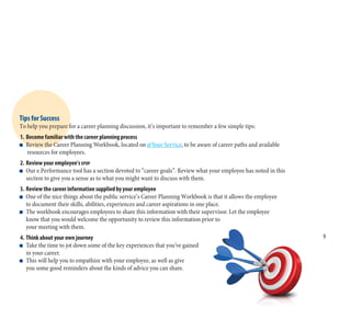 9
Tips for Success
To help you prepare for a career planning discussion, it’s important to remember a few simple tips:
1. Become familiar with the career planning process
n Review the Career Planning Workbook, located on @Your Service, to be aware of career paths and available
resources for employees.
2. Review your employee’s EPDP
n Our e.Performance tool has a section devoted to “career goals”. Review what your employee has noted in this
section to give you a sense as to what you might want to discuss with them.
3. Review the career information supplied by your employee
n One of the nice things about the public service’s Career Planning Workbook is that it allows the employee
to document their skills, abilities, experiences and career aspirations in one place.
n The workbook encourages employees to share this information with their supervisor. Let the employee
know that you would welcome the opportunity to review this information prior to
your meeting with them.
4. Think about your own journey
n Take the time to jot down some of the key experiences that you’ve gained
in your career.
n This will help you to empathize with your employee, as well as give
you some good reminders about the kinds of advice you can share.
 