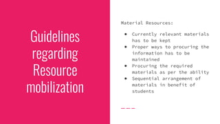 Guidelines
regarding
Resource
mobilization
Material Resources:
● Currently relevant materials
has to be kept
● Proper ways to procuring the
information has to be
maintained
● Procuring the required
materials as per the ability
● Sequential arrangement of
materials in benefit of
students
 