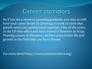 So if you are a nurse or a nursing graduate, you may as well
have your career boom by choosing to work to cities that
greatly need your professional expertise. One of the states
in the US that offers and hires nurses is Houston in Texas.
Nursing careers in Houston can have you a better life and
growth in the field that you have chosen.
For more detail http://www.careercorridors.org/
 