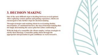 One of the most difficult steps is deciding between several options.
After exploring various options and gaining experience, clients are
encouraged to take further steps for decision-making.
Through strategies and assisting clients in overcoming doubts,
uncertainties, or emotional barriers, the step of decision-making does
not imply determining the career plan but rather confirming it.
With the help of a counsellor, the clients employ various strategies to
clarify their blockage. Counsellor guides them through the
appropriate interpretation to gain confidence to work toward it.
3. DECISION MAKING
 