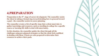Preparation is the 4th stage of career development. The counsellor assists
the client in taking a formal step toward deciding how to proceed toward
a goal—the counsellor assists in career planning.
The counsellor creates a list of specific steps that a client must take to
gather knowledge and resources, such as enrolling in college for a specific
course or learning life skills to deal with uncertainty.
In this situation, the counsellor guides the client through all the
challenges using pre-planned strategies so that the client feels confident
in dealing with them. Clients are also prepared to determine their
resources to achieve their goals.
4.PREPARATION
 