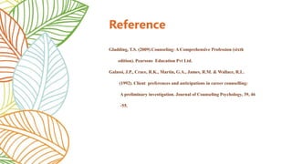 Reference
Gladding, T.S. (2009) Counseling: A Comprehensive Profession (sixth
edition). Pearsons Education Pvt Ltd.
Galassi, J.P., Crace, R.K., Martin, G.A., James, R.M. & Wallace, R.L.
(1992). Client preferences and anticipations in career counselling:
A preliminary investigation. Journal of Counseling Psychology, 39, 46
-55.
 