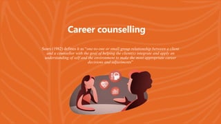 Sears (1982) defines it as “one-to-one or small group relationship between a client
and a counsellor with the goal of helping the client(s) integrate and apply an
understanding of self and the environment to make the most appropriate career
decisions and adjustments”
Career counselling
 