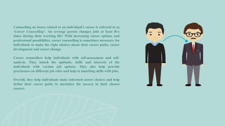 Counselling on issues related to an individual’s career is referred to as
‘Career Counselling’. An average person changes jobs at least five
times during their working life! With increasing career options and
professional possibilities, career counselling is sometimes necessary for
individuals to make the right choices about their career paths, career
development and career change.
Career counsellors help individuals with self-assessment and self-
analysis. They match the aptitude, skills and interests of the
individuals with various job options. They also help provide
preciseness on different job roles and help in matching skills with jobs.
Overall, they help individuals make informed career choices and help
define their career paths to maximize the success in their chosen
careers.
 
