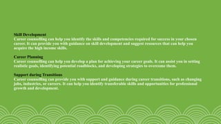 Skill Development
Career counselling can help you identify the skills and competencies required for success in your chosen
career. It can provide you with guidance on skill development and suggest resources that can help you
acquire the high income skills.
Career Planning
Career counselling can help you develop a plan for achieving your career goals. It can assist you in setting
realistic goals, identifying potential roadblocks, and developing strategies to overcome them.
Support during Transitions
Career counselling can provide you with support and guidance during career transitions, such as changing
jobs, industries, or careers. It can help you identify transferable skills and opportunities for professional
growth and development.
 