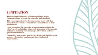 The first counselling stage entails developing a strong
therapeutic bond between the counsellor and the client.
This encourages clients to discuss personal issues with their
counsellor and fosters a sense of trust and confidence in their
ability to act.
In the beginning, the counsellor attempts to comprehend the
client's needs and conduct a thorough assessment of those needs
and career planning. This encourages intervention and wise
guidance in the future.
Counsellors must inspire hope in the clients while building trust,
as many clients show up discouraged or with limited
opportunities.
1.INITIATION
 