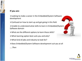 If you are:
Looking to make a career in the Embedded/System Software
development
Confused on how to start up and get going in this field
Unable to understand what skills to learn in Embedded/System
Software domain
What are the different options to learn these skills?
What learning option best suits you and why?
What kind of jobs and industry to look for?
Does Embedded/System Software development suit you at all
…..Then
 