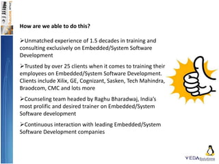 How are we able to do this?
Unmatched experience of 1.5 decades in training and
consulting exclusively on Embedded/System Software
Development
Trusted by over 25 clients when it comes to training their
employees on Embedded/System Software Development.
Clients include Xilix, GE, Cognizant, Sasken, Tech Mahindra,
Braodcom, CMC and lots more
Counseling team headed by Raghu Bharadwaj, India’s
most prolific and desired trainer on Embedded/System
Software development
Continuous interaction with leading Embedded/System
Software Development companies
 