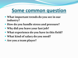 Some common question
 What important trends do you see in our
industry?
 How do you handle stress and pressure?
 Why did you leave your last job?
 What experience do you have in this field?
 What kind of salary do you need?
 Are you a team player?
 