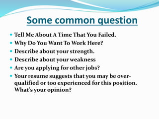 Some common question
 Tell Me About A Time That You Failed.
 Why Do You Want To Work Here?
 Describe about your strength.
 Describe about your weakness
 Are you applying for other jobs?
 Your resume suggests that you may be over-
qualified or too experienced for this position.
What's your opinion?
 