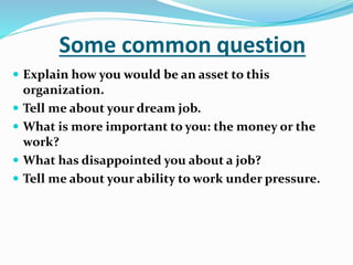 Some common question
 Explain how you would be an asset to this
organization.
 Tell me about your dream job.
 What is more important to you: the money or the
work?
 What has disappointed you about a job?
 Tell me about your ability to work under pressure.
 