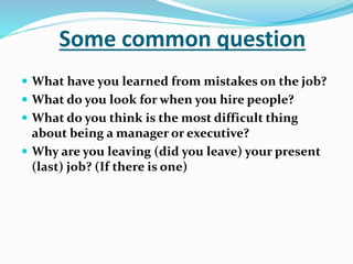 Some common question
 What have you learned from mistakes on the job?
 What do you look for when you hire people?
 What do you think is the most difficult thing
about being a manager or executive?
 Why are you leaving (did you leave) your present
(last) job? (If there is one)
 