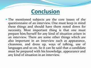 Conclusion
 The mentioned subjects are the core issues of the
questionnaire of an interview. One must keep in mind
these things and should have them noted down for
necessity. Most important thing is that one must
prepare him/herself for any kind of situation arisen in
an interview. There are some other things which are
also important in an interview such as appearance,
cleanness, and dress up, ways of talking, use of
languages and so on. So it can be said that a candidate
must be prepared with his knowledge, appearance and
any kind of situation in an interview.
 